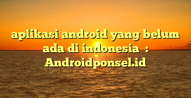 aplikasi android yang belum ada di indonesia  : Androidponsel.id